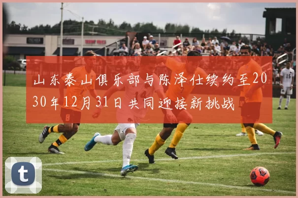 山东泰山俱乐部与陈泽仕续约至2030年12月31日共同迎接新挑战