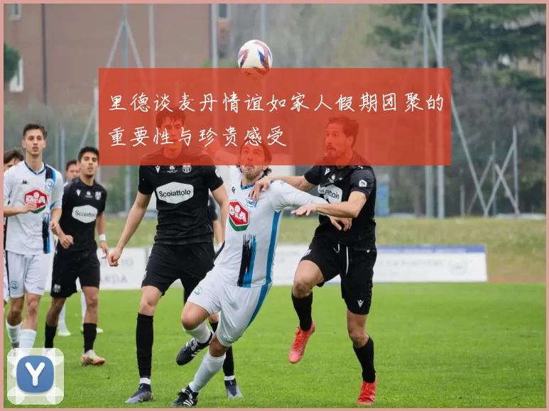 里德谈麦丹情谊如家人假期团聚的重要性与珍贵感受